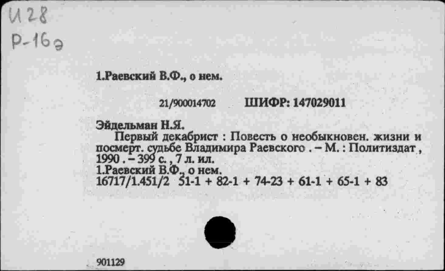 ﻿1 .Раевский В.Ф., о нем.
21/900014702 ШИФР: 147029011
Эйдельман Н.Я.
Первый декабрист : Повесть о необыкновен. жизни и посмерт. судьбе Владимира Раевского . - М.: Политиздат, 1990.-399 с., 7 л. ил.
1.Раевский В.Ф.. о нем.
16717/1.451/2 51-1 + 82-1 + 74-23 + 61-1 + 65-1 + 83
901129